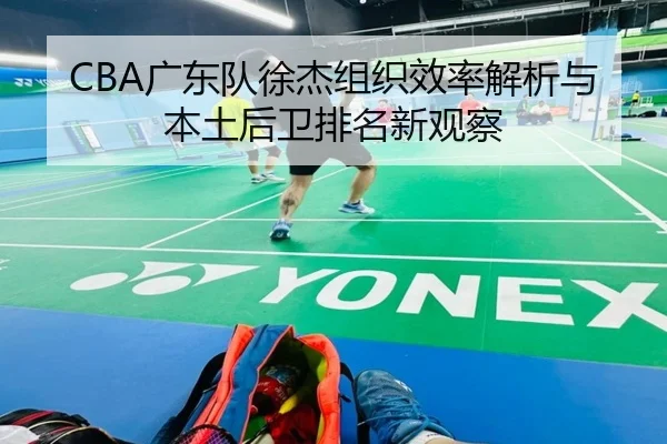 CBA广东队徐杰组织效率解析与本土后卫排名新观察