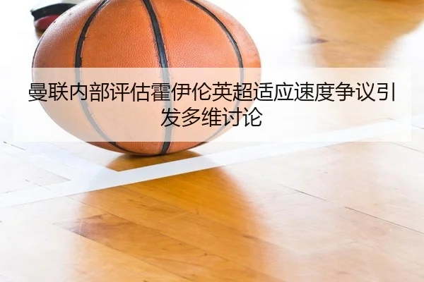 曼联内部评估霍伊伦英超适应速度争议引发多维讨论