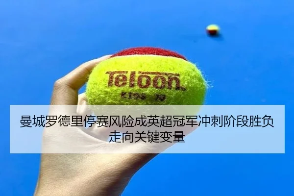 曼城罗德里停赛风险成英超冠军冲刺阶段胜负走向关键变量