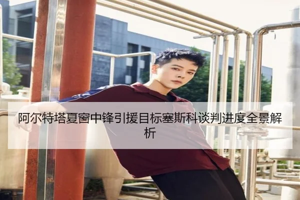 阿尔特塔夏窗中锋引援目标塞斯科谈判进度全景解析