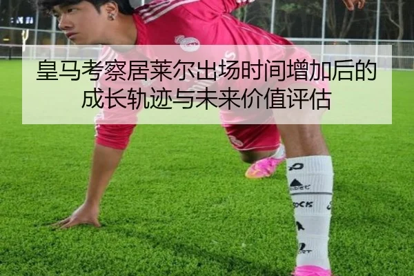 皇马考察居莱尔出场时间增加后的成长轨迹与未来价值评估