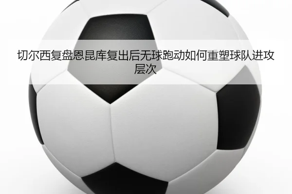切尔西复盘恩昆库复出后无球跑动如何重塑球队进攻层次